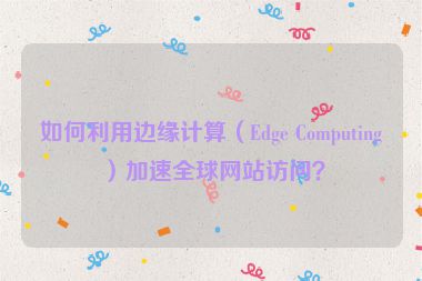 如何利用邊緣計算（Edge Computing）加速全球網(wǎng)站訪問？