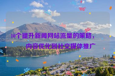 10個(gè)提升新聞網(wǎng)站流量的策略，從內(nèi)容優(yōu)化到社交媒體推廣