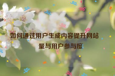 如何通過用戶生成內(nèi)容提升網(wǎng)站流量與用戶參與度
