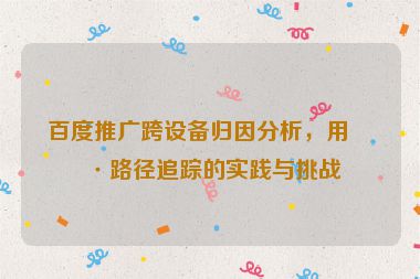 百度推廣跨設(shè)備歸因分析，用戶路徑追蹤的實踐與挑戰(zhàn)